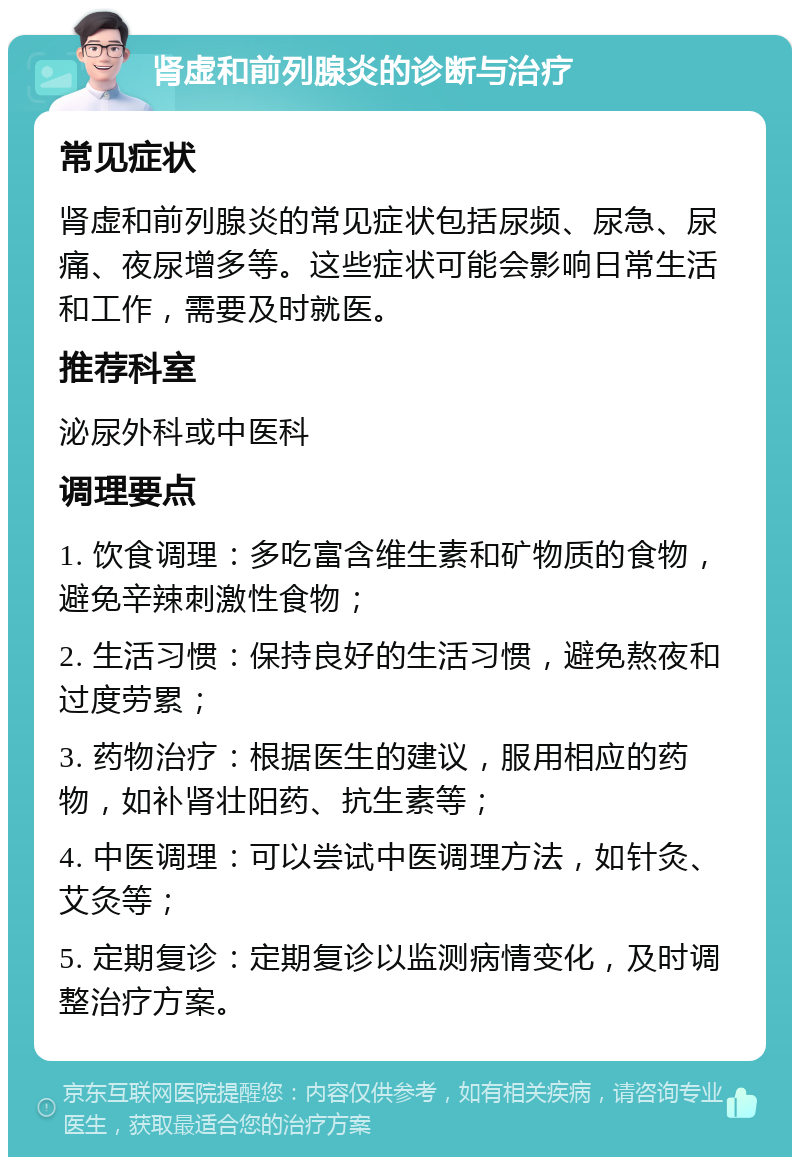 肾虚和前列腺炎的诊断与治疗 常见症状 肾虚和前列腺炎的常见症状包括尿频、尿急、尿痛、夜尿增多等。这些症状可能会影响日常生活和工作，需要及时就医。 推荐科室 泌尿外科或中医科 调理要点 1. 饮食调理：多吃富含维生素和矿物质的食物，避免辛辣刺激性食物； 2. 生活习惯：保持良好的生活习惯，避免熬夜和过度劳累； 3. 药物治疗：根据医生的建议，服用相应的药物，如补肾壮阳药、抗生素等； 4. 中医调理：可以尝试中医调理方法，如针灸、艾灸等； 5. 定期复诊：定期复诊以监测病情变化，及时调整治疗方案。