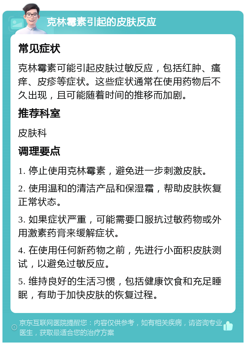 克林霉素引起的皮肤反应 常见症状 克林霉素可能引起皮肤过敏反应，包括红肿、瘙痒、皮疹等症状。这些症状通常在使用药物后不久出现，且可能随着时间的推移而加剧。 推荐科室 皮肤科 调理要点 1. 停止使用克林霉素，避免进一步刺激皮肤。 2. 使用温和的清洁产品和保湿霜，帮助皮肤恢复正常状态。 3. 如果症状严重，可能需要口服抗过敏药物或外用激素药膏来缓解症状。 4. 在使用任何新药物之前，先进行小面积皮肤测试，以避免过敏反应。 5. 维持良好的生活习惯，包括健康饮食和充足睡眠，有助于加快皮肤的恢复过程。