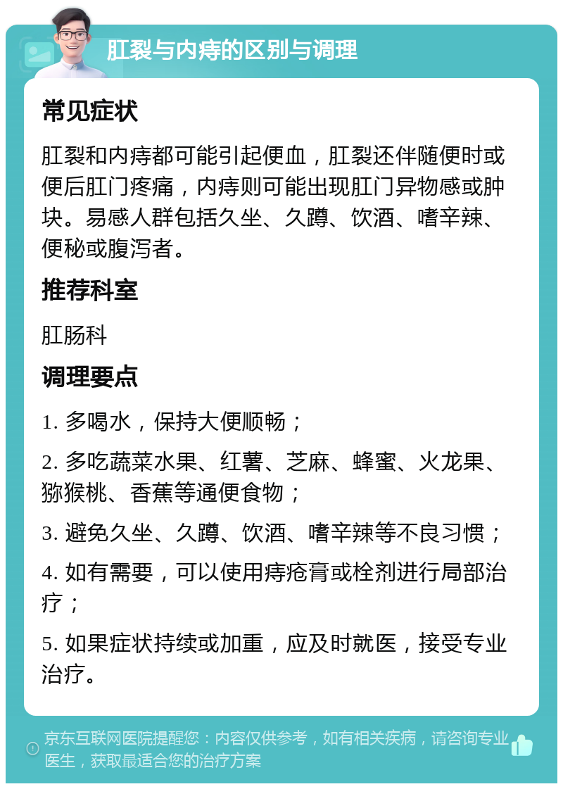 肛裂与内痔的区别与调理 常见症状 肛裂和内痔都可能引起便血，肛裂还伴随便时或便后肛门疼痛，内痔则可能出现肛门异物感或肿块。易感人群包括久坐、久蹲、饮酒、嗜辛辣、便秘或腹泻者。 推荐科室 肛肠科 调理要点 1. 多喝水，保持大便顺畅； 2. 多吃蔬菜水果、红薯、芝麻、蜂蜜、火龙果、猕猴桃、香蕉等通便食物； 3. 避免久坐、久蹲、饮酒、嗜辛辣等不良习惯； 4. 如有需要，可以使用痔疮膏或栓剂进行局部治疗； 5. 如果症状持续或加重，应及时就医，接受专业治疗。