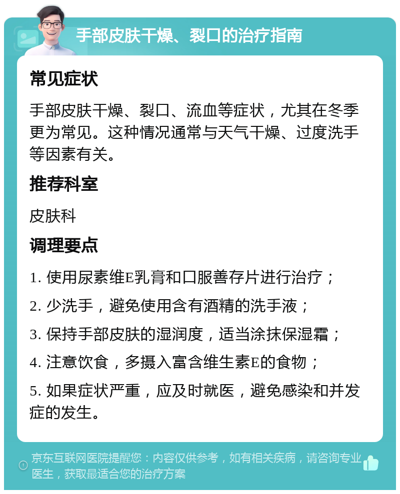 手部皮肤干燥、裂口的治疗指南 常见症状 手部皮肤干燥、裂口、流血等症状，尤其在冬季更为常见。这种情况通常与天气干燥、过度洗手等因素有关。 推荐科室 皮肤科 调理要点 1. 使用尿素维E乳膏和口服善存片进行治疗； 2. 少洗手，避免使用含有酒精的洗手液； 3. 保持手部皮肤的湿润度，适当涂抹保湿霜； 4. 注意饮食，多摄入富含维生素E的食物； 5. 如果症状严重，应及时就医，避免感染和并发症的发生。