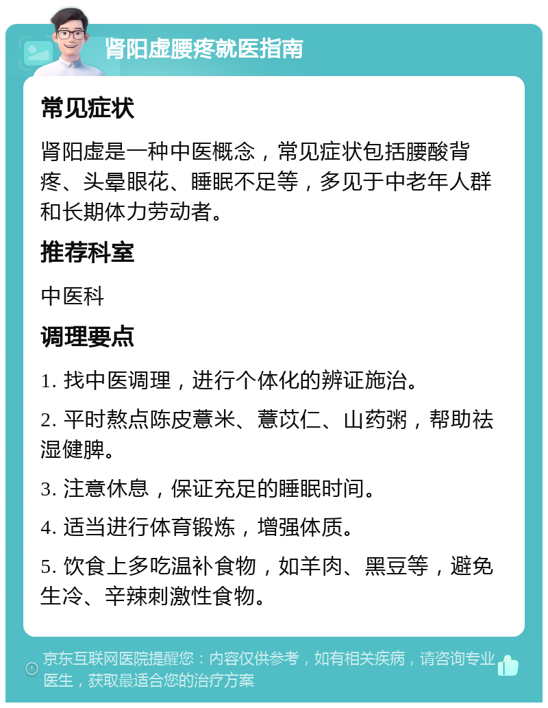 肾阳虚腰疼就医指南 常见症状 肾阳虚是一种中医概念，常见症状包括腰酸背疼、头晕眼花、睡眠不足等，多见于中老年人群和长期体力劳动者。 推荐科室 中医科 调理要点 1. 找中医调理，进行个体化的辨证施治。 2. 平时熬点陈皮薏米、薏苡仁、山药粥，帮助祛湿健脾。 3. 注意休息，保证充足的睡眠时间。 4. 适当进行体育锻炼，增强体质。 5. 饮食上多吃温补食物，如羊肉、黑豆等，避免生冷、辛辣刺激性食物。