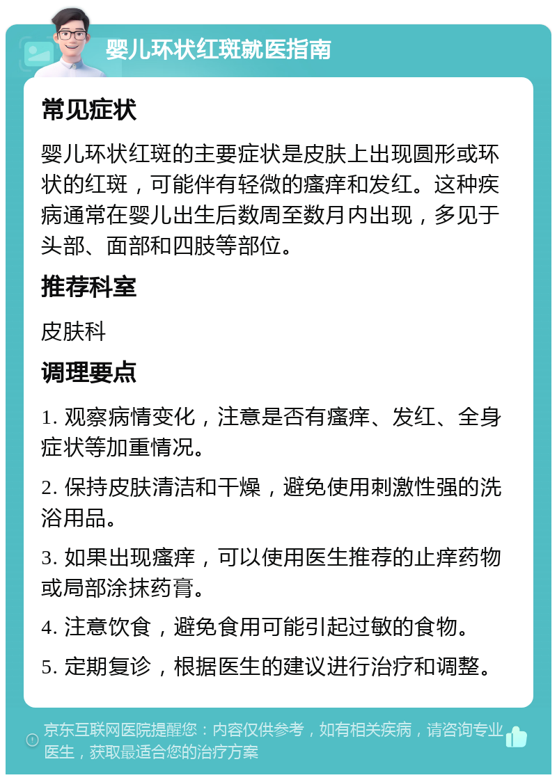 婴儿环状红斑就医指南 常见症状 婴儿环状红斑的主要症状是皮肤上出现圆形或环状的红斑，可能伴有轻微的瘙痒和发红。这种疾病通常在婴儿出生后数周至数月内出现，多见于头部、面部和四肢等部位。 推荐科室 皮肤科 调理要点 1. 观察病情变化，注意是否有瘙痒、发红、全身症状等加重情况。 2. 保持皮肤清洁和干燥，避免使用刺激性强的洗浴用品。 3. 如果出现瘙痒，可以使用医生推荐的止痒药物或局部涂抹药膏。 4. 注意饮食，避免食用可能引起过敏的食物。 5. 定期复诊，根据医生的建议进行治疗和调整。