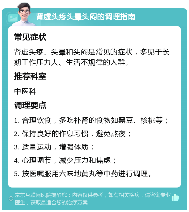 肾虚头疼头晕头闷的调理指南 常见症状 肾虚头疼、头晕和头闷是常见的症状，多见于长期工作压力大、生活不规律的人群。 推荐科室 中医科 调理要点 1. 合理饮食，多吃补肾的食物如黑豆、核桃等； 2. 保持良好的作息习惯，避免熬夜； 3. 适量运动，增强体质； 4. 心理调节，减少压力和焦虑； 5. 按医嘱服用六味地黄丸等中药进行调理。