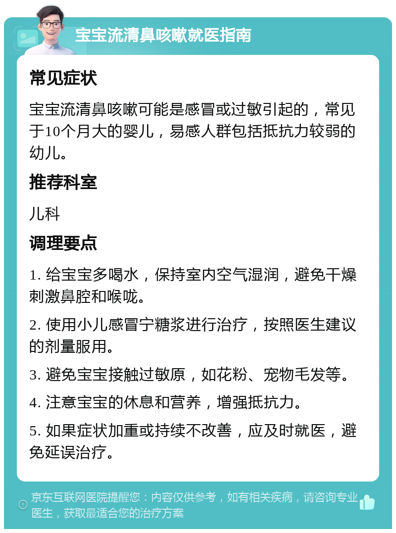 宝宝流清鼻咳嗽就医指南 常见症状 宝宝流清鼻咳嗽可能是感冒或过敏引起的，常见于10个月大的婴儿，易感人群包括抵抗力较弱的幼儿。 推荐科室 儿科 调理要点 1. 给宝宝多喝水，保持室内空气湿润，避免干燥刺激鼻腔和喉咙。 2. 使用小儿感冒宁糖浆进行治疗，按照医生建议的剂量服用。 3. 避免宝宝接触过敏原，如花粉、宠物毛发等。 4. 注意宝宝的休息和营养，增强抵抗力。 5. 如果症状加重或持续不改善，应及时就医，避免延误治疗。