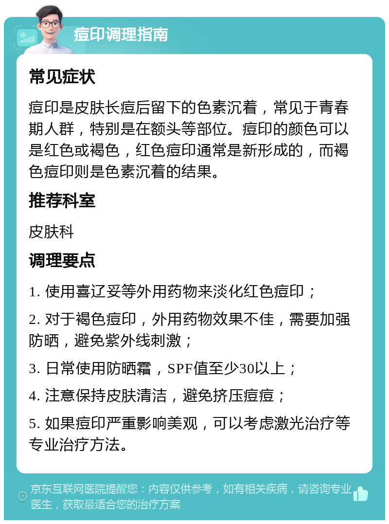 痘印调理指南 常见症状 痘印是皮肤长痘后留下的色素沉着，常见于青春期人群，特别是在额头等部位。痘印的颜色可以是红色或褐色，红色痘印通常是新形成的，而褐色痘印则是色素沉着的结果。 推荐科室 皮肤科 调理要点 1. 使用喜辽妥等外用药物来淡化红色痘印； 2. 对于褐色痘印，外用药物效果不佳，需要加强防晒，避免紫外线刺激； 3. 日常使用防晒霜，SPF值至少30以上； 4. 注意保持皮肤清洁，避免挤压痘痘； 5. 如果痘印严重影响美观，可以考虑激光治疗等专业治疗方法。