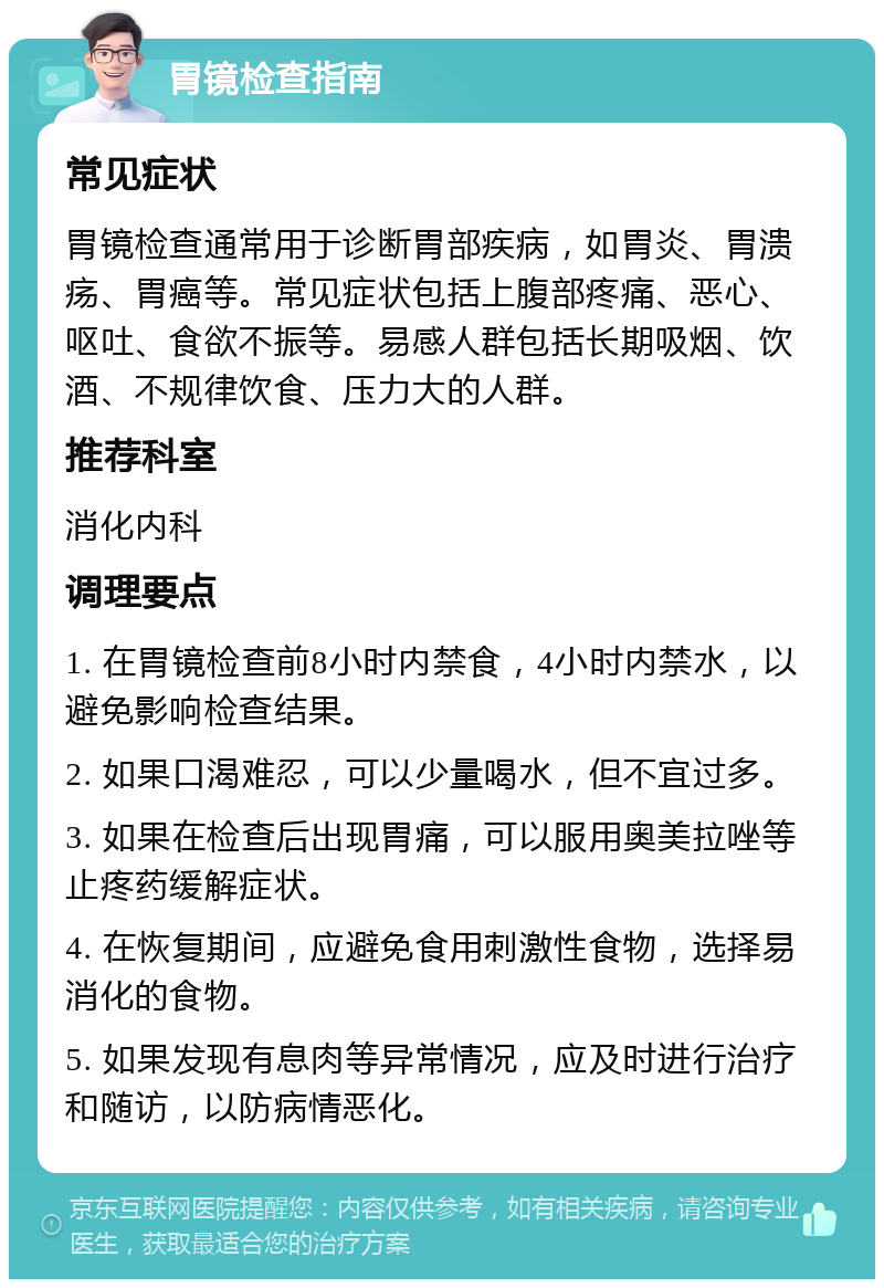 胃镜检查指南 常见症状 胃镜检查通常用于诊断胃部疾病，如胃炎、胃溃疡、胃癌等。常见症状包括上腹部疼痛、恶心、呕吐、食欲不振等。易感人群包括长期吸烟、饮酒、不规律饮食、压力大的人群。 推荐科室 消化内科 调理要点 1. 在胃镜检查前8小时内禁食，4小时内禁水，以避免影响检查结果。 2. 如果口渴难忍，可以少量喝水，但不宜过多。 3. 如果在检查后出现胃痛，可以服用奥美拉唑等止疼药缓解症状。 4. 在恢复期间，应避免食用刺激性食物，选择易消化的食物。 5. 如果发现有息肉等异常情况，应及时进行治疗和随访，以防病情恶化。