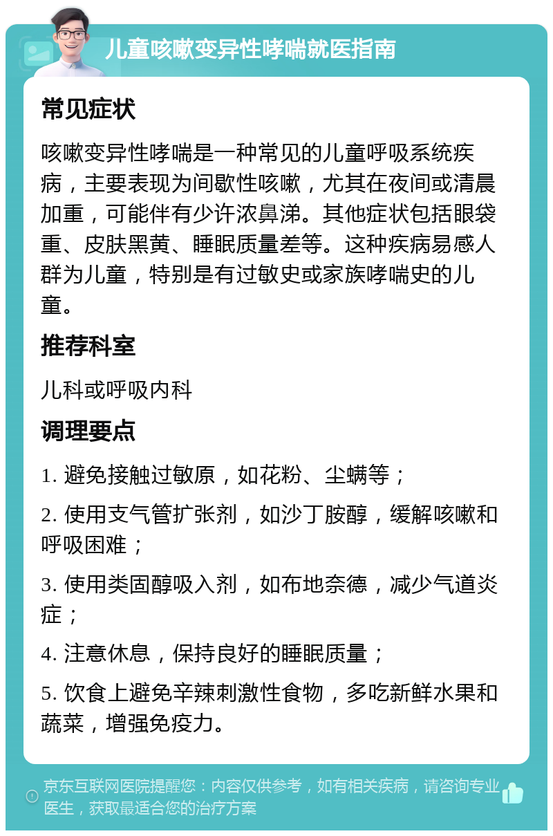 儿童咳嗽变异性哮喘就医指南 常见症状 咳嗽变异性哮喘是一种常见的儿童呼吸系统疾病，主要表现为间歇性咳嗽，尤其在夜间或清晨加重，可能伴有少许浓鼻涕。其他症状包括眼袋重、皮肤黑黄、睡眠质量差等。这种疾病易感人群为儿童，特别是有过敏史或家族哮喘史的儿童。 推荐科室 儿科或呼吸内科 调理要点 1. 避免接触过敏原，如花粉、尘螨等； 2. 使用支气管扩张剂，如沙丁胺醇，缓解咳嗽和呼吸困难； 3. 使用类固醇吸入剂，如布地奈德，减少气道炎症； 4. 注意休息，保持良好的睡眠质量； 5. 饮食上避免辛辣刺激性食物，多吃新鲜水果和蔬菜，增强免疫力。