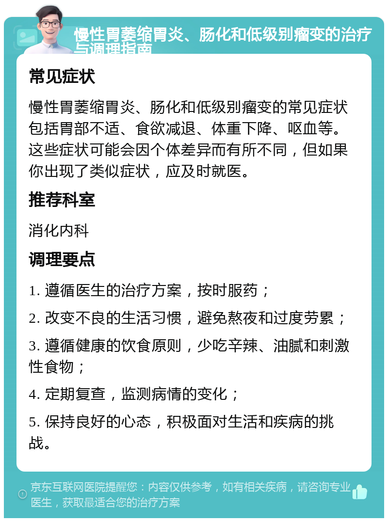 慢性胃萎缩胃炎、肠化和低级别瘤变的治疗与调理指南 常见症状 慢性胃萎缩胃炎、肠化和低级别瘤变的常见症状包括胃部不适、食欲减退、体重下降、呕血等。这些症状可能会因个体差异而有所不同，但如果你出现了类似症状，应及时就医。 推荐科室 消化内科 调理要点 1. 遵循医生的治疗方案，按时服药； 2. 改变不良的生活习惯，避免熬夜和过度劳累； 3. 遵循健康的饮食原则，少吃辛辣、油腻和刺激性食物； 4. 定期复查，监测病情的变化； 5. 保持良好的心态，积极面对生活和疾病的挑战。