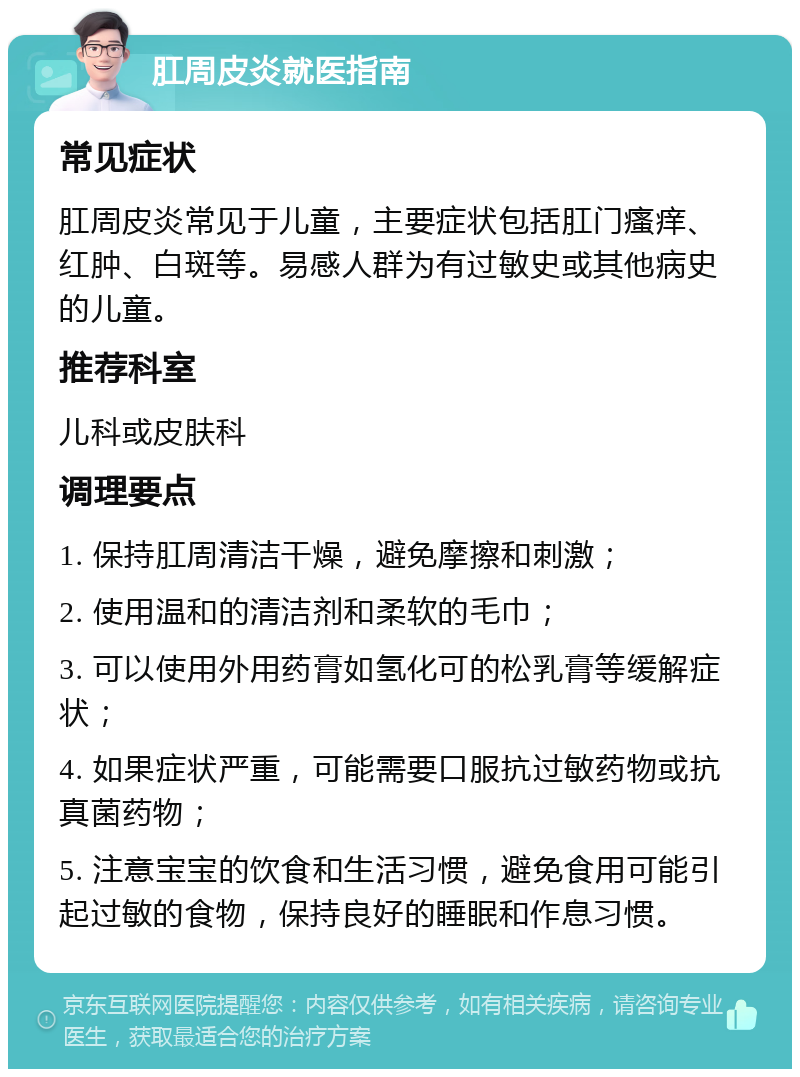 肛周皮炎就医指南 常见症状 肛周皮炎常见于儿童，主要症状包括肛门瘙痒、红肿、白斑等。易感人群为有过敏史或其他病史的儿童。 推荐科室 儿科或皮肤科 调理要点 1. 保持肛周清洁干燥，避免摩擦和刺激； 2. 使用温和的清洁剂和柔软的毛巾； 3. 可以使用外用药膏如氢化可的松乳膏等缓解症状； 4. 如果症状严重，可能需要口服抗过敏药物或抗真菌药物； 5. 注意宝宝的饮食和生活习惯，避免食用可能引起过敏的食物，保持良好的睡眠和作息习惯。