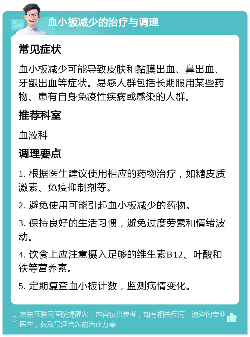 血小板减少的治疗与调理 常见症状 血小板减少可能导致皮肤和黏膜出血、鼻出血、牙龈出血等症状。易感人群包括长期服用某些药物、患有自身免疫性疾病或感染的人群。 推荐科室 血液科 调理要点 1. 根据医生建议使用相应的药物治疗，如糖皮质激素、免疫抑制剂等。 2. 避免使用可能引起血小板减少的药物。 3. 保持良好的生活习惯，避免过度劳累和情绪波动。 4. 饮食上应注意摄入足够的维生素B12、叶酸和铁等营养素。 5. 定期复查血小板计数，监测病情变化。