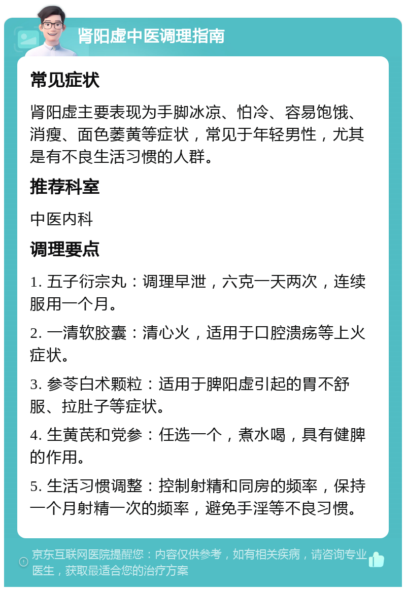 肾阳虚中医调理指南 常见症状 肾阳虚主要表现为手脚冰凉、怕冷、容易饱饿、消瘦、面色萎黄等症状，常见于年轻男性，尤其是有不良生活习惯的人群。 推荐科室 中医内科 调理要点 1. 五子衍宗丸：调理早泄，六克一天两次，连续服用一个月。 2. 一清软胶囊：清心火，适用于口腔溃疡等上火症状。 3. 参苓白术颗粒：适用于脾阳虚引起的胃不舒服、拉肚子等症状。 4. 生黄芪和党参：任选一个，煮水喝，具有健脾的作用。 5. 生活习惯调整：控制射精和同房的频率，保持一个月射精一次的频率，避免手淫等不良习惯。