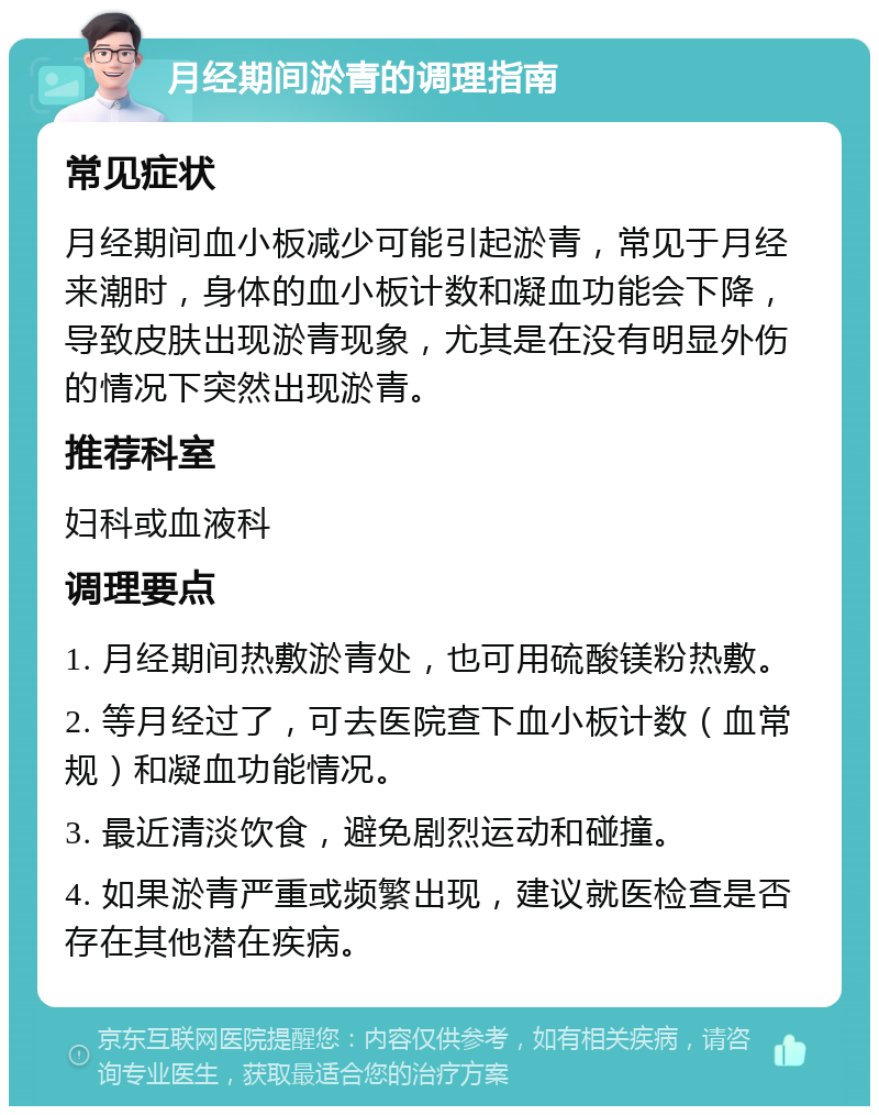 月经期间淤青的调理指南 常见症状 月经期间血小板减少可能引起淤青，常见于月经来潮时，身体的血小板计数和凝血功能会下降，导致皮肤出现淤青现象，尤其是在没有明显外伤的情况下突然出现淤青。 推荐科室 妇科或血液科 调理要点 1. 月经期间热敷淤青处，也可用硫酸镁粉热敷。 2. 等月经过了，可去医院查下血小板计数（血常规）和凝血功能情况。 3. 最近清淡饮食，避免剧烈运动和碰撞。 4. 如果淤青严重或频繁出现，建议就医检查是否存在其他潜在疾病。