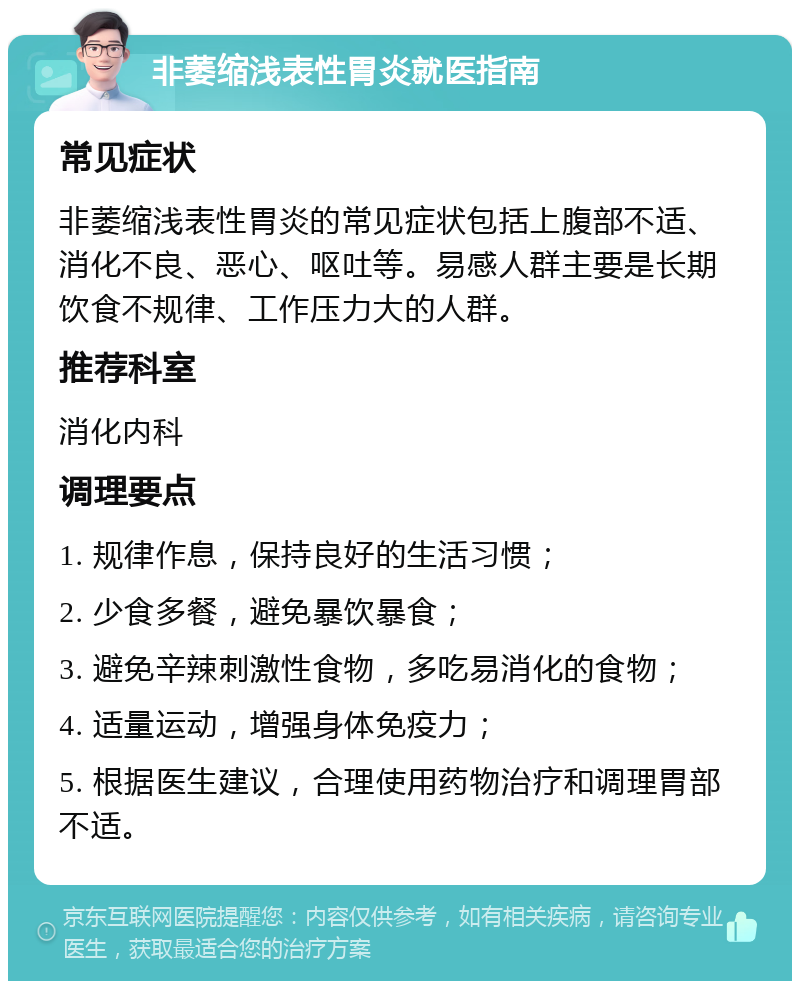 非萎缩浅表性胃炎就医指南 常见症状 非萎缩浅表性胃炎的常见症状包括上腹部不适、消化不良、恶心、呕吐等。易感人群主要是长期饮食不规律、工作压力大的人群。 推荐科室 消化内科 调理要点 1. 规律作息，保持良好的生活习惯； 2. 少食多餐，避免暴饮暴食； 3. 避免辛辣刺激性食物，多吃易消化的食物； 4. 适量运动，增强身体免疫力； 5. 根据医生建议，合理使用药物治疗和调理胃部不适。