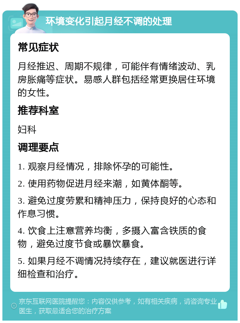 环境变化引起月经不调的处理 常见症状 月经推迟、周期不规律，可能伴有情绪波动、乳房胀痛等症状。易感人群包括经常更换居住环境的女性。 推荐科室 妇科 调理要点 1. 观察月经情况，排除怀孕的可能性。 2. 使用药物促进月经来潮，如黄体酮等。 3. 避免过度劳累和精神压力，保持良好的心态和作息习惯。 4. 饮食上注意营养均衡，多摄入富含铁质的食物，避免过度节食或暴饮暴食。 5. 如果月经不调情况持续存在，建议就医进行详细检查和治疗。