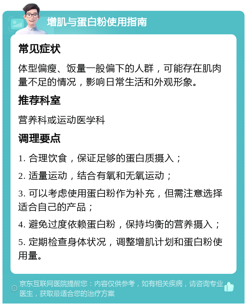 增肌与蛋白粉使用指南 常见症状 体型偏瘦、饭量一般偏下的人群，可能存在肌肉量不足的情况，影响日常生活和外观形象。 推荐科室 营养科或运动医学科 调理要点 1. 合理饮食，保证足够的蛋白质摄入； 2. 适量运动，结合有氧和无氧运动； 3. 可以考虑使用蛋白粉作为补充，但需注意选择适合自己的产品； 4. 避免过度依赖蛋白粉，保持均衡的营养摄入； 5. 定期检查身体状况，调整增肌计划和蛋白粉使用量。