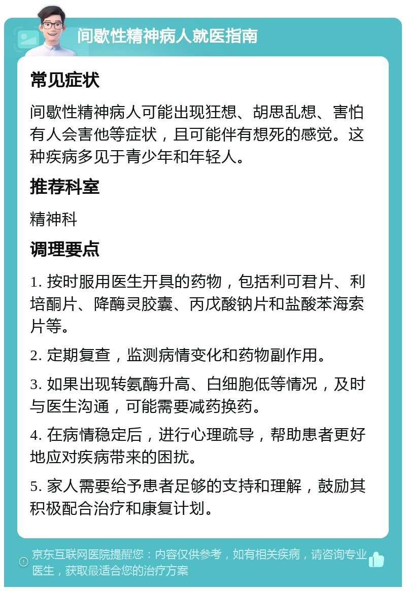 间歇性精神病人就医指南 常见症状 间歇性精神病人可能出现狂想、胡思乱想、害怕有人会害他等症状，且可能伴有想死的感觉。这种疾病多见于青少年和年轻人。 推荐科室 精神科 调理要点 1. 按时服用医生开具的药物，包括利可君片、利培酮片、降酶灵胶囊、丙戊酸钠片和盐酸苯海索片等。 2. 定期复查，监测病情变化和药物副作用。 3. 如果出现转氨酶升高、白细胞低等情况，及时与医生沟通，可能需要减药换药。 4. 在病情稳定后，进行心理疏导，帮助患者更好地应对疾病带来的困扰。 5. 家人需要给予患者足够的支持和理解，鼓励其积极配合治疗和康复计划。