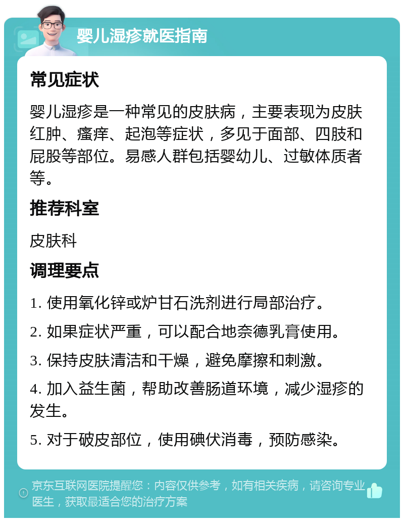 婴儿湿疹就医指南 常见症状 婴儿湿疹是一种常见的皮肤病，主要表现为皮肤红肿、瘙痒、起泡等症状，多见于面部、四肢和屁股等部位。易感人群包括婴幼儿、过敏体质者等。 推荐科室 皮肤科 调理要点 1. 使用氧化锌或炉甘石洗剂进行局部治疗。 2. 如果症状严重，可以配合地奈德乳膏使用。 3. 保持皮肤清洁和干燥，避免摩擦和刺激。 4. 加入益生菌，帮助改善肠道环境，减少湿疹的发生。 5. 对于破皮部位，使用碘伏消毒，预防感染。