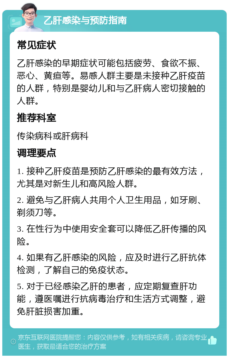 乙肝感染与预防指南 常见症状 乙肝感染的早期症状可能包括疲劳、食欲不振、恶心、黄疸等。易感人群主要是未接种乙肝疫苗的人群，特别是婴幼儿和与乙肝病人密切接触的人群。 推荐科室 传染病科或肝病科 调理要点 1. 接种乙肝疫苗是预防乙肝感染的最有效方法，尤其是对新生儿和高风险人群。 2. 避免与乙肝病人共用个人卫生用品，如牙刷、剃须刀等。 3. 在性行为中使用安全套可以降低乙肝传播的风险。 4. 如果有乙肝感染的风险，应及时进行乙肝抗体检测，了解自己的免疫状态。 5. 对于已经感染乙肝的患者，应定期复查肝功能，遵医嘱进行抗病毒治疗和生活方式调整，避免肝脏损害加重。