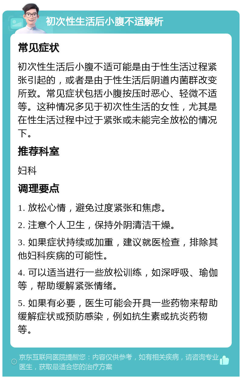 初次性生活后小腹不适解析 常见症状 初次性生活后小腹不适可能是由于性生活过程紧张引起的，或者是由于性生活后阴道内菌群改变所致。常见症状包括小腹按压时恶心、轻微不适等。这种情况多见于初次性生活的女性，尤其是在性生活过程中过于紧张或未能完全放松的情况下。 推荐科室 妇科 调理要点 1. 放松心情，避免过度紧张和焦虑。 2. 注意个人卫生，保持外阴清洁干燥。 3. 如果症状持续或加重，建议就医检查，排除其他妇科疾病的可能性。 4. 可以适当进行一些放松训练，如深呼吸、瑜伽等，帮助缓解紧张情绪。 5. 如果有必要，医生可能会开具一些药物来帮助缓解症状或预防感染，例如抗生素或抗炎药物等。