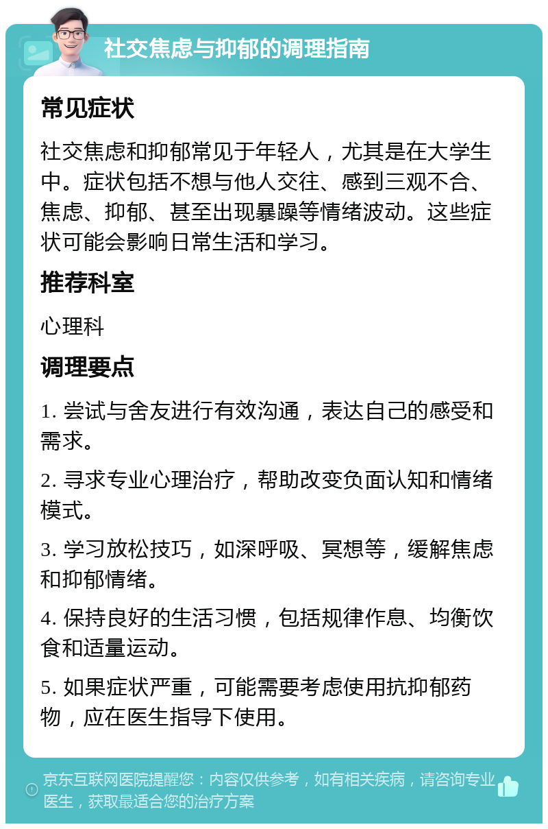 社交焦虑与抑郁的调理指南 常见症状 社交焦虑和抑郁常见于年轻人，尤其是在大学生中。症状包括不想与他人交往、感到三观不合、焦虑、抑郁、甚至出现暴躁等情绪波动。这些症状可能会影响日常生活和学习。 推荐科室 心理科 调理要点 1. 尝试与舍友进行有效沟通，表达自己的感受和需求。 2. 寻求专业心理治疗，帮助改变负面认知和情绪模式。 3. 学习放松技巧，如深呼吸、冥想等，缓解焦虑和抑郁情绪。 4. 保持良好的生活习惯，包括规律作息、均衡饮食和适量运动。 5. 如果症状严重，可能需要考虑使用抗抑郁药物，应在医生指导下使用。