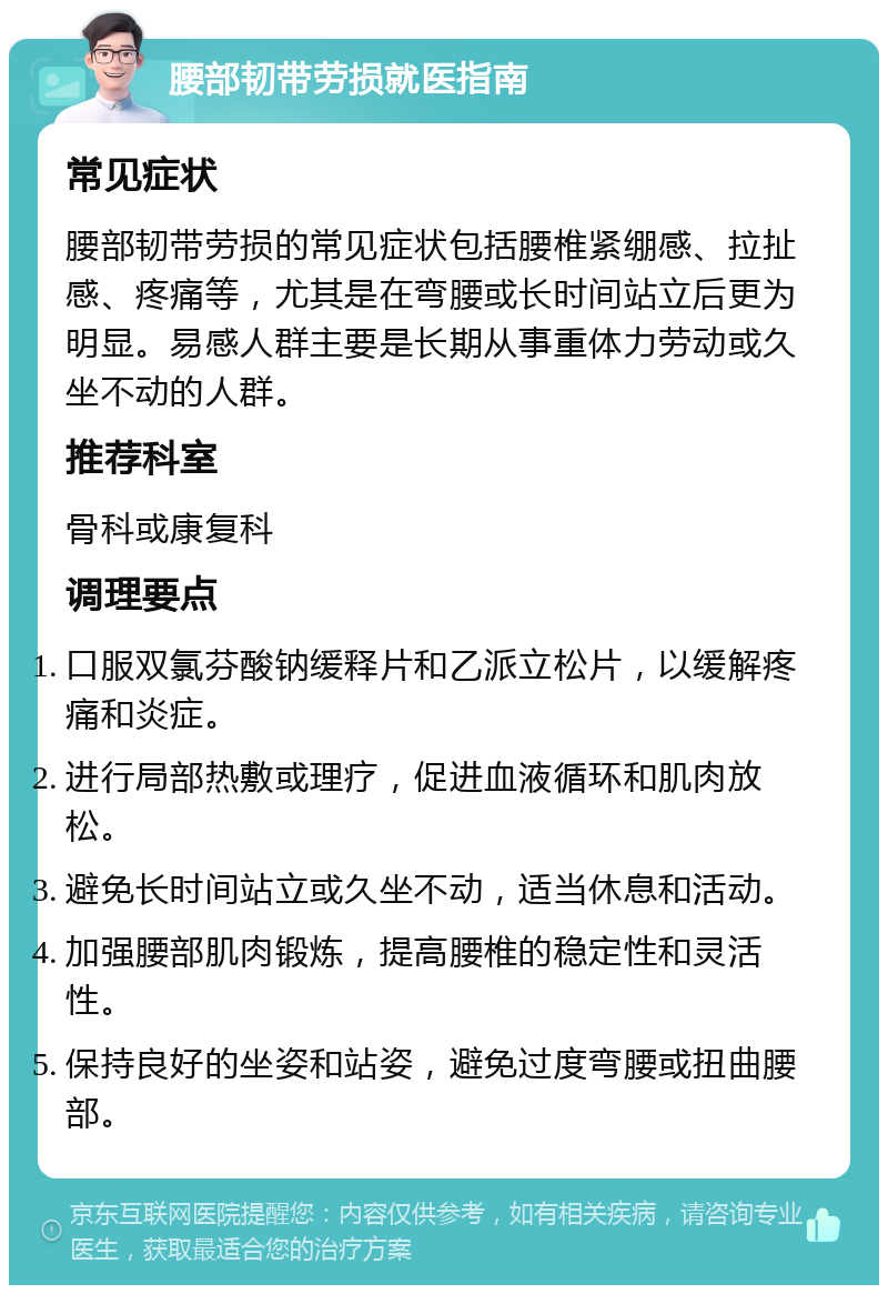 腰部韧带劳损就医指南 常见症状 腰部韧带劳损的常见症状包括腰椎紧绷感、拉扯感、疼痛等，尤其是在弯腰或长时间站立后更为明显。易感人群主要是长期从事重体力劳动或久坐不动的人群。 推荐科室 骨科或康复科 调理要点 口服双氯芬酸钠缓释片和乙派立松片，以缓解疼痛和炎症。 进行局部热敷或理疗，促进血液循环和肌肉放松。 避免长时间站立或久坐不动，适当休息和活动。 加强腰部肌肉锻炼，提高腰椎的稳定性和灵活性。 保持良好的坐姿和站姿，避免过度弯腰或扭曲腰部。