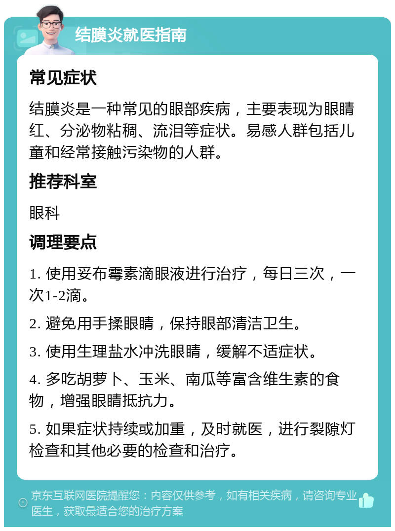 结膜炎就医指南 常见症状 结膜炎是一种常见的眼部疾病，主要表现为眼睛红、分泌物粘稠、流泪等症状。易感人群包括儿童和经常接触污染物的人群。 推荐科室 眼科 调理要点 1. 使用妥布霉素滴眼液进行治疗，每日三次，一次1-2滴。 2. 避免用手揉眼睛，保持眼部清洁卫生。 3. 使用生理盐水冲洗眼睛，缓解不适症状。 4. 多吃胡萝卜、玉米、南瓜等富含维生素的食物，增强眼睛抵抗力。 5. 如果症状持续或加重，及时就医，进行裂隙灯检查和其他必要的检查和治疗。