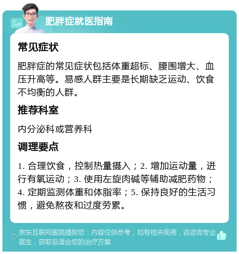 肥胖症就医指南 常见症状 肥胖症的常见症状包括体重超标、腰围增大、血压升高等。易感人群主要是长期缺乏运动、饮食不均衡的人群。 推荐科室 内分泌科或营养科 调理要点 1. 合理饮食，控制热量摄入；2. 增加运动量，进行有氧运动；3. 使用左旋肉碱等辅助减肥药物；4. 定期监测体重和体脂率；5. 保持良好的生活习惯，避免熬夜和过度劳累。