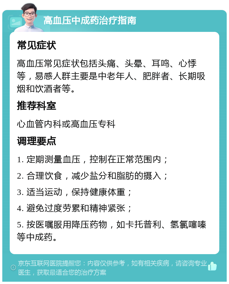 高血压中成药治疗指南 常见症状 高血压常见症状包括头痛、头晕、耳鸣、心悸等，易感人群主要是中老年人、肥胖者、长期吸烟和饮酒者等。 推荐科室 心血管内科或高血压专科 调理要点 1. 定期测量血压，控制在正常范围内； 2. 合理饮食，减少盐分和脂肪的摄入； 3. 适当运动，保持健康体重； 4. 避免过度劳累和精神紧张； 5. 按医嘱服用降压药物，如卡托普利、氢氯噻嗪等中成药。