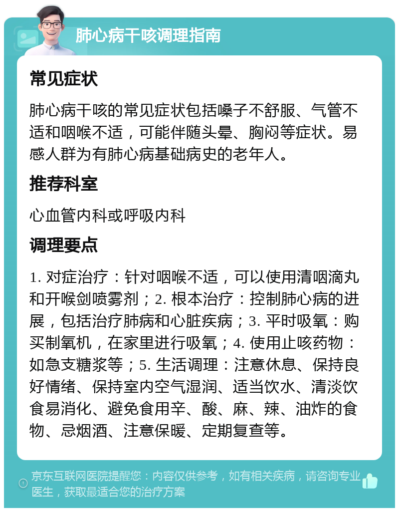 肺心病干咳调理指南 常见症状 肺心病干咳的常见症状包括嗓子不舒服、气管不适和咽喉不适，可能伴随头晕、胸闷等症状。易感人群为有肺心病基础病史的老年人。 推荐科室 心血管内科或呼吸内科 调理要点 1. 对症治疗：针对咽喉不适，可以使用清咽滴丸和开喉剑喷雾剂；2. 根本治疗：控制肺心病的进展，包括治疗肺病和心脏疾病；3. 平时吸氧：购买制氧机，在家里进行吸氧；4. 使用止咳药物：如急支糖浆等；5. 生活调理：注意休息、保持良好情绪、保持室内空气湿润、适当饮水、清淡饮食易消化、避免食用辛、酸、麻、辣、油炸的食物、忌烟酒、注意保暖、定期复查等。