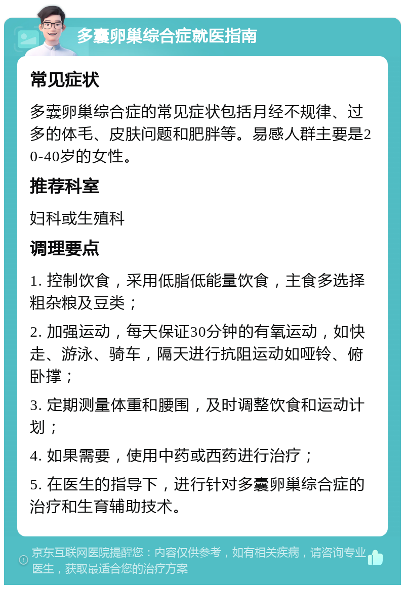 多囊卵巢综合症就医指南 常见症状 多囊卵巢综合症的常见症状包括月经不规律、过多的体毛、皮肤问题和肥胖等。易感人群主要是20-40岁的女性。 推荐科室 妇科或生殖科 调理要点 1. 控制饮食，采用低脂低能量饮食，主食多选择粗杂粮及豆类； 2. 加强运动，每天保证30分钟的有氧运动，如快走、游泳、骑车，隔天进行抗阻运动如哑铃、俯卧撑； 3. 定期测量体重和腰围，及时调整饮食和运动计划； 4. 如果需要，使用中药或西药进行治疗； 5. 在医生的指导下，进行针对多囊卵巢综合症的治疗和生育辅助技术。