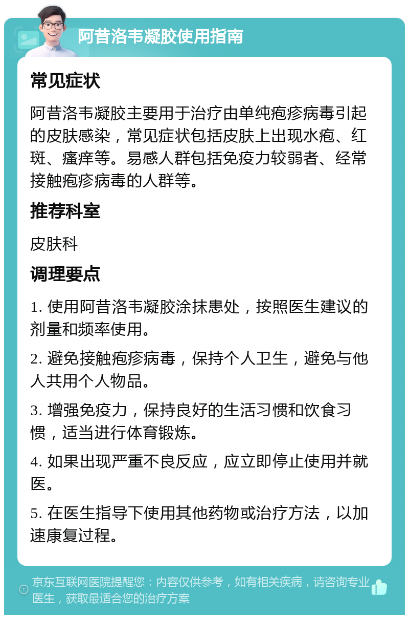 阿昔洛韦凝胶使用指南 常见症状 阿昔洛韦凝胶主要用于治疗由单纯疱疹病毒引起的皮肤感染，常见症状包括皮肤上出现水疱、红斑、瘙痒等。易感人群包括免疫力较弱者、经常接触疱疹病毒的人群等。 推荐科室 皮肤科 调理要点 1. 使用阿昔洛韦凝胶涂抹患处，按照医生建议的剂量和频率使用。 2. 避免接触疱疹病毒，保持个人卫生，避免与他人共用个人物品。 3. 增强免疫力，保持良好的生活习惯和饮食习惯，适当进行体育锻炼。 4. 如果出现严重不良反应，应立即停止使用并就医。 5. 在医生指导下使用其他药物或治疗方法，以加速康复过程。