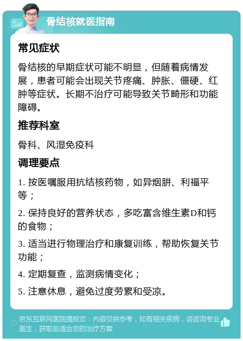 骨结核就医指南 常见症状 骨结核的早期症状可能不明显，但随着病情发展，患者可能会出现关节疼痛、肿胀、僵硬、红肿等症状。长期不治疗可能导致关节畸形和功能障碍。 推荐科室 骨科、风湿免疫科 调理要点 1. 按医嘱服用抗结核药物，如异烟肼、利福平等； 2. 保持良好的营养状态，多吃富含维生素D和钙的食物； 3. 适当进行物理治疗和康复训练，帮助恢复关节功能； 4. 定期复查，监测病情变化； 5. 注意休息，避免过度劳累和受凉。