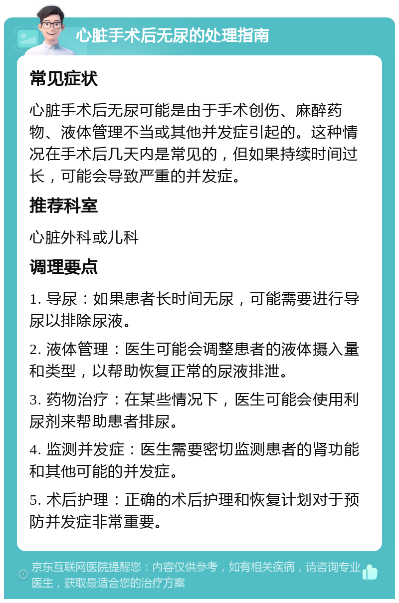 心脏手术后无尿的处理指南 常见症状 心脏手术后无尿可能是由于手术创伤、麻醉药物、液体管理不当或其他并发症引起的。这种情况在手术后几天内是常见的，但如果持续时间过长，可能会导致严重的并发症。 推荐科室 心脏外科或儿科 调理要点 1. 导尿：如果患者长时间无尿，可能需要进行导尿以排除尿液。 2. 液体管理：医生可能会调整患者的液体摄入量和类型，以帮助恢复正常的尿液排泄。 3. 药物治疗：在某些情况下，医生可能会使用利尿剂来帮助患者排尿。 4. 监测并发症：医生需要密切监测患者的肾功能和其他可能的并发症。 5. 术后护理：正确的术后护理和恢复计划对于预防并发症非常重要。