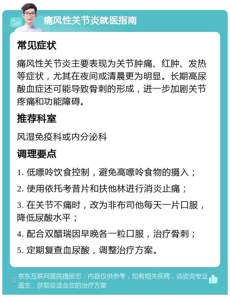 痛风性关节炎就医指南 常见症状 痛风性关节炎主要表现为关节肿痛、红肿、发热等症状，尤其在夜间或清晨更为明显。长期高尿酸血症还可能导致骨刺的形成，进一步加剧关节疼痛和功能障碍。 推荐科室 风湿免疫科或内分泌科 调理要点 1. 低嘌呤饮食控制，避免高嘌呤食物的摄入； 2. 使用依托考昔片和扶他林进行消炎止痛； 3. 在关节不痛时，改为非布司他每天一片口服，降低尿酸水平； 4. 配合双醋瑞因早晚各一粒口服，治疗骨刺； 5. 定期复查血尿酸，调整治疗方案。