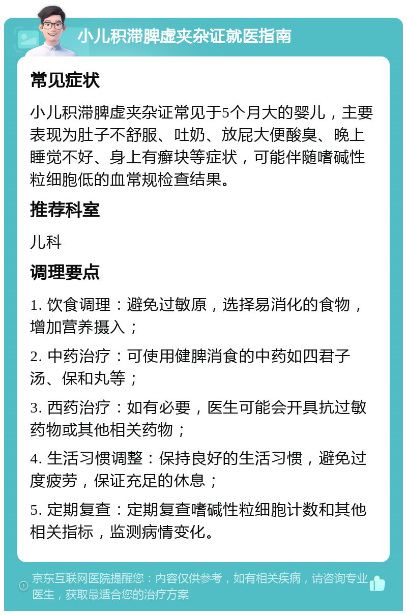 小儿积滞脾虚夹杂证就医指南 常见症状 小儿积滞脾虚夹杂证常见于5个月大的婴儿，主要表现为肚子不舒服、吐奶、放屁大便酸臭、晚上睡觉不好、身上有癣块等症状，可能伴随嗜碱性粒细胞低的血常规检查结果。 推荐科室 儿科 调理要点 1. 饮食调理：避免过敏原，选择易消化的食物，增加营养摄入； 2. 中药治疗：可使用健脾消食的中药如四君子汤、保和丸等； 3. 西药治疗：如有必要，医生可能会开具抗过敏药物或其他相关药物； 4. 生活习惯调整：保持良好的生活习惯，避免过度疲劳，保证充足的休息； 5. 定期复查：定期复查嗜碱性粒细胞计数和其他相关指标，监测病情变化。