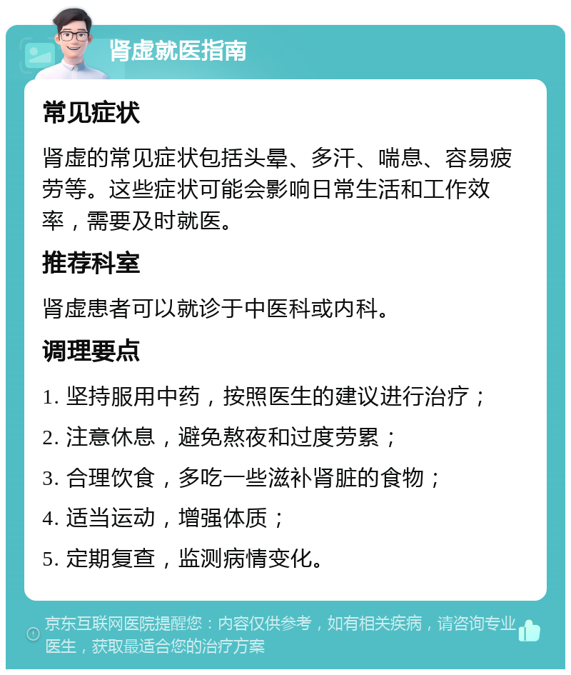 肾虚就医指南 常见症状 肾虚的常见症状包括头晕、多汗、喘息、容易疲劳等。这些症状可能会影响日常生活和工作效率，需要及时就医。 推荐科室 肾虚患者可以就诊于中医科或内科。 调理要点 1. 坚持服用中药，按照医生的建议进行治疗； 2. 注意休息，避免熬夜和过度劳累； 3. 合理饮食，多吃一些滋补肾脏的食物； 4. 适当运动，增强体质； 5. 定期复查，监测病情变化。