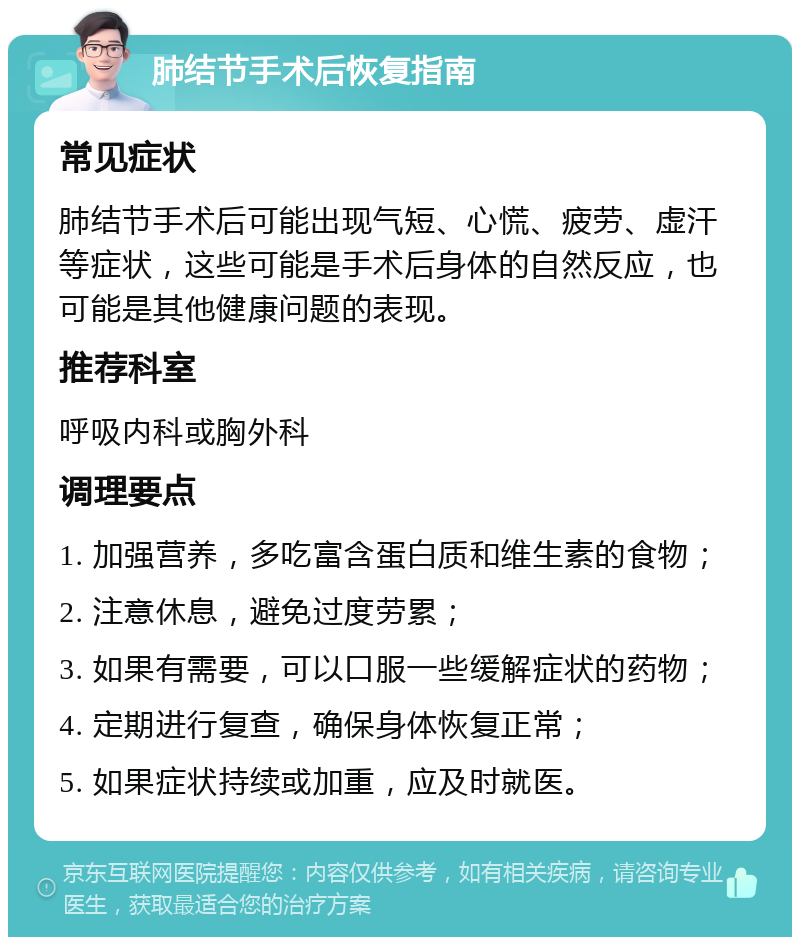 肺结节手术后恢复指南 常见症状 肺结节手术后可能出现气短、心慌、疲劳、虚汗等症状，这些可能是手术后身体的自然反应，也可能是其他健康问题的表现。 推荐科室 呼吸内科或胸外科 调理要点 1. 加强营养，多吃富含蛋白质和维生素的食物； 2. 注意休息，避免过度劳累； 3. 如果有需要，可以口服一些缓解症状的药物； 4. 定期进行复查，确保身体恢复正常； 5. 如果症状持续或加重，应及时就医。