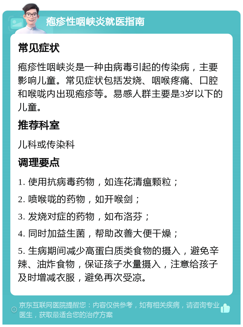 疱疹性咽峡炎就医指南 常见症状 疱疹性咽峡炎是一种由病毒引起的传染病，主要影响儿童。常见症状包括发烧、咽喉疼痛、口腔和喉咙内出现疱疹等。易感人群主要是3岁以下的儿童。 推荐科室 儿科或传染科 调理要点 1. 使用抗病毒药物，如连花清瘟颗粒； 2. 喷喉咙的药物，如开喉剑； 3. 发烧对症的药物，如布洛芬； 4. 同时加益生菌，帮助改善大便干燥； 5. 生病期间减少高蛋白质类食物的摄入，避免辛辣、油炸食物，保证孩子水量摄入，注意给孩子及时增减衣服，避免再次受凉。