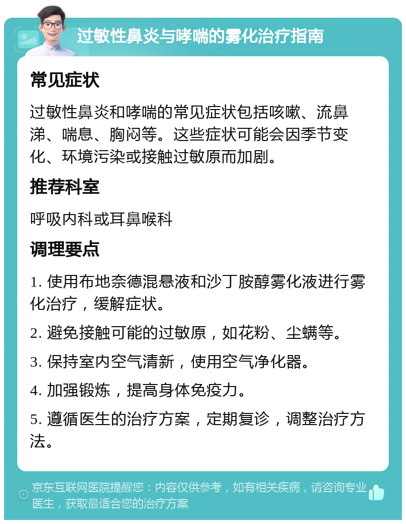 过敏性鼻炎与哮喘的雾化治疗指南 常见症状 过敏性鼻炎和哮喘的常见症状包括咳嗽、流鼻涕、喘息、胸闷等。这些症状可能会因季节变化、环境污染或接触过敏原而加剧。 推荐科室 呼吸内科或耳鼻喉科 调理要点 1. 使用布地奈德混悬液和沙丁胺醇雾化液进行雾化治疗，缓解症状。 2. 避免接触可能的过敏原，如花粉、尘螨等。 3. 保持室内空气清新，使用空气净化器。 4. 加强锻炼，提高身体免疫力。 5. 遵循医生的治疗方案，定期复诊，调整治疗方法。