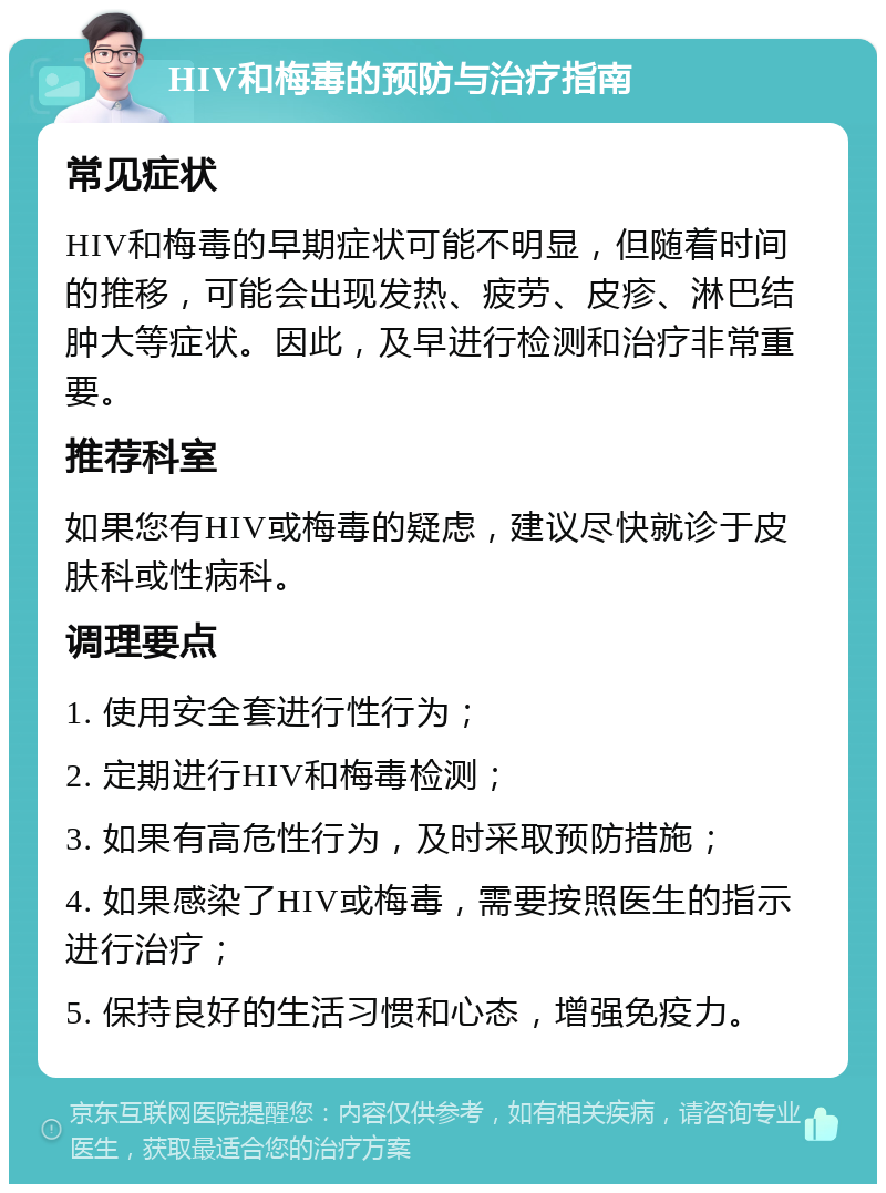 HIV和梅毒的预防与治疗指南 常见症状 HIV和梅毒的早期症状可能不明显，但随着时间的推移，可能会出现发热、疲劳、皮疹、淋巴结肿大等症状。因此，及早进行检测和治疗非常重要。 推荐科室 如果您有HIV或梅毒的疑虑，建议尽快就诊于皮肤科或性病科。 调理要点 1. 使用安全套进行性行为； 2. 定期进行HIV和梅毒检测； 3. 如果有高危性行为，及时采取预防措施； 4. 如果感染了HIV或梅毒，需要按照医生的指示进行治疗； 5. 保持良好的生活习惯和心态，增强免疫力。