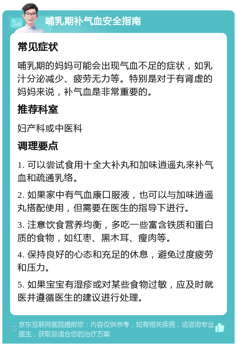 哺乳期补气血安全指南 常见症状 哺乳期的妈妈可能会出现气血不足的症状，如乳汁分泌减少、疲劳无力等。特别是对于有肾虚的妈妈来说，补气血是非常重要的。 推荐科室 妇产科或中医科 调理要点 1. 可以尝试食用十全大补丸和加味逍遥丸来补气血和疏通乳络。 2. 如果家中有气血康口服液，也可以与加味逍遥丸搭配使用，但需要在医生的指导下进行。 3. 注意饮食营养均衡，多吃一些富含铁质和蛋白质的食物，如红枣、黑木耳、瘦肉等。 4. 保持良好的心态和充足的休息，避免过度疲劳和压力。 5. 如果宝宝有湿疹或对某些食物过敏，应及时就医并遵循医生的建议进行处理。