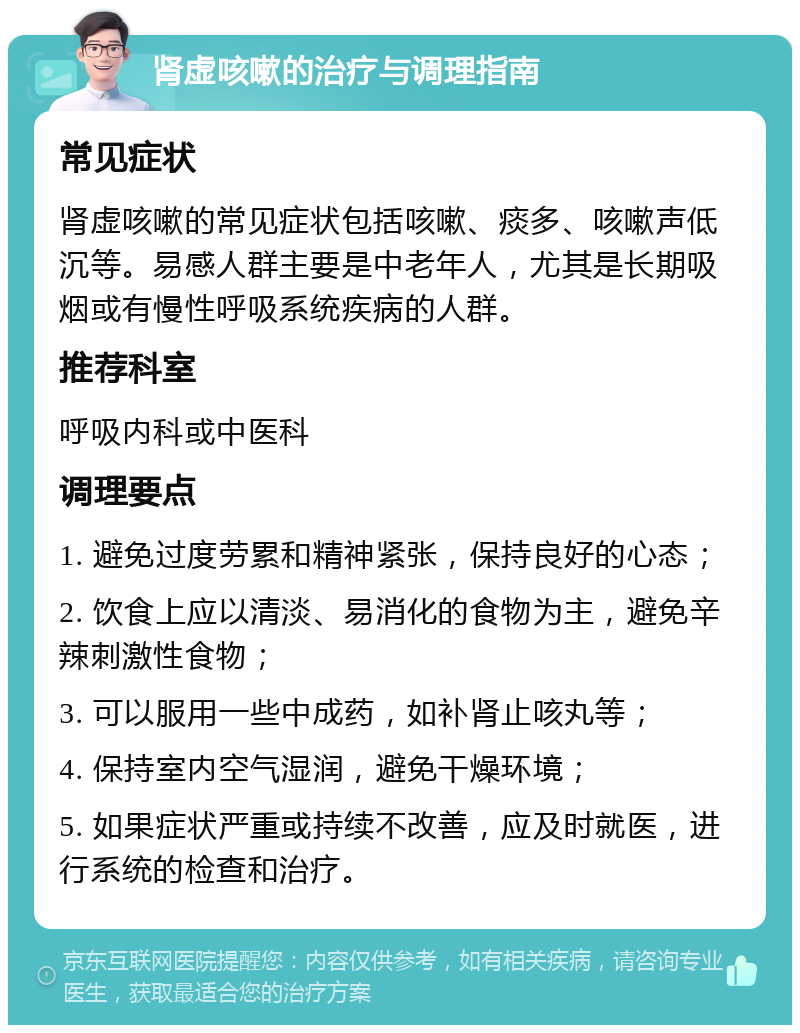 肾虚咳嗽的治疗与调理指南 常见症状 肾虚咳嗽的常见症状包括咳嗽、痰多、咳嗽声低沉等。易感人群主要是中老年人，尤其是长期吸烟或有慢性呼吸系统疾病的人群。 推荐科室 呼吸内科或中医科 调理要点 1. 避免过度劳累和精神紧张，保持良好的心态； 2. 饮食上应以清淡、易消化的食物为主，避免辛辣刺激性食物； 3. 可以服用一些中成药，如补肾止咳丸等； 4. 保持室内空气湿润，避免干燥环境； 5. 如果症状严重或持续不改善，应及时就医，进行系统的检查和治疗。