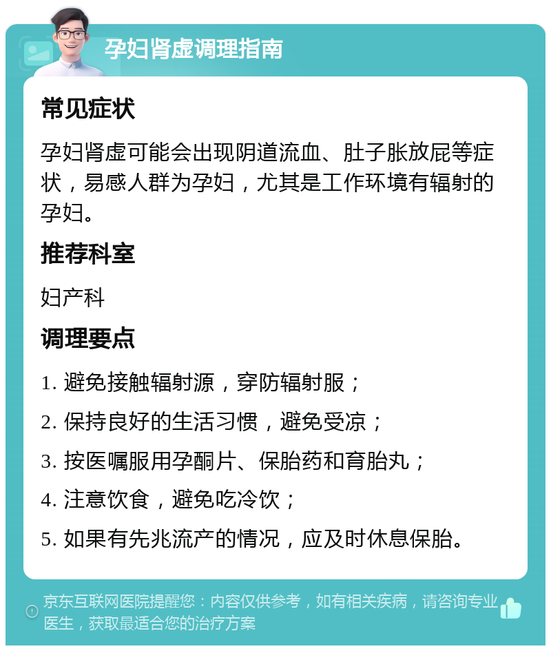 孕妇肾虚调理指南 常见症状 孕妇肾虚可能会出现阴道流血、肚子胀放屁等症状，易感人群为孕妇，尤其是工作环境有辐射的孕妇。 推荐科室 妇产科 调理要点 1. 避免接触辐射源，穿防辐射服； 2. 保持良好的生活习惯，避免受凉； 3. 按医嘱服用孕酮片、保胎药和育胎丸； 4. 注意饮食，避免吃冷饮； 5. 如果有先兆流产的情况，应及时休息保胎。