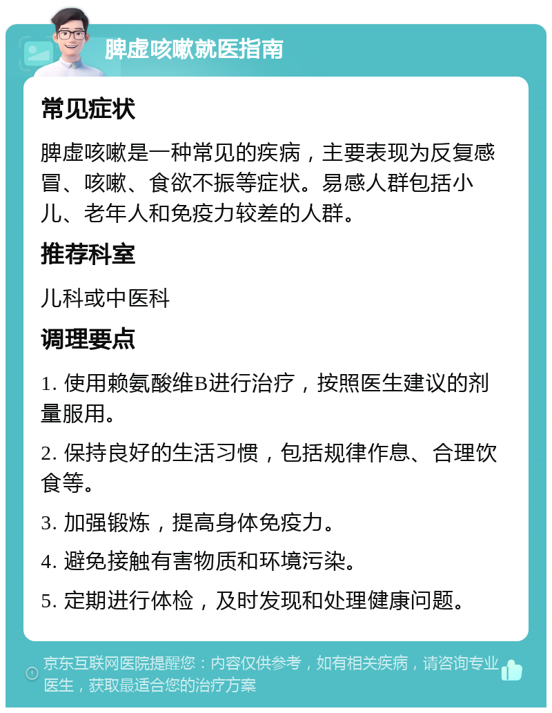 脾虚咳嗽就医指南 常见症状 脾虚咳嗽是一种常见的疾病，主要表现为反复感冒、咳嗽、食欲不振等症状。易感人群包括小儿、老年人和免疫力较差的人群。 推荐科室 儿科或中医科 调理要点 1. 使用赖氨酸维B进行治疗，按照医生建议的剂量服用。 2. 保持良好的生活习惯，包括规律作息、合理饮食等。 3. 加强锻炼，提高身体免疫力。 4. 避免接触有害物质和环境污染。 5. 定期进行体检，及时发现和处理健康问题。