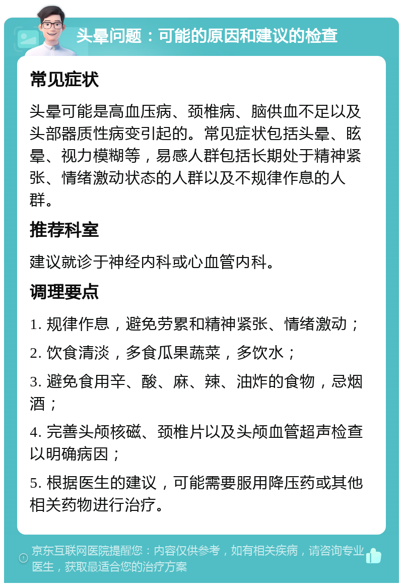 头晕问题：可能的原因和建议的检查 常见症状 头晕可能是高血压病、颈椎病、脑供血不足以及头部器质性病变引起的。常见症状包括头晕、眩晕、视力模糊等，易感人群包括长期处于精神紧张、情绪激动状态的人群以及不规律作息的人群。 推荐科室 建议就诊于神经内科或心血管内科。 调理要点 1. 规律作息，避免劳累和精神紧张、情绪激动； 2. 饮食清淡，多食瓜果蔬菜，多饮水； 3. 避免食用辛、酸、麻、辣、油炸的食物，忌烟酒； 4. 完善头颅核磁、颈椎片以及头颅血管超声检查以明确病因； 5. 根据医生的建议，可能需要服用降压药或其他相关药物进行治疗。