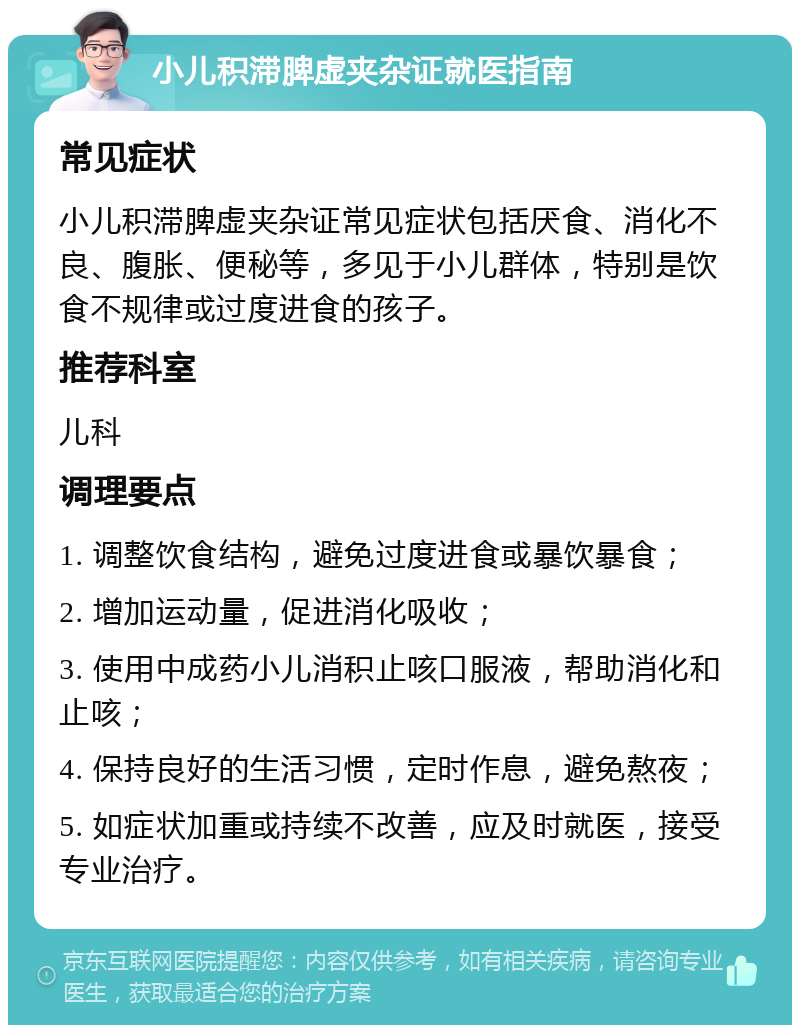 小儿积滞脾虚夹杂证就医指南 常见症状 小儿积滞脾虚夹杂证常见症状包括厌食、消化不良、腹胀、便秘等，多见于小儿群体，特别是饮食不规律或过度进食的孩子。 推荐科室 儿科 调理要点 1. 调整饮食结构，避免过度进食或暴饮暴食； 2. 增加运动量，促进消化吸收； 3. 使用中成药小儿消积止咳口服液，帮助消化和止咳； 4. 保持良好的生活习惯，定时作息，避免熬夜； 5. 如症状加重或持续不改善，应及时就医，接受专业治疗。