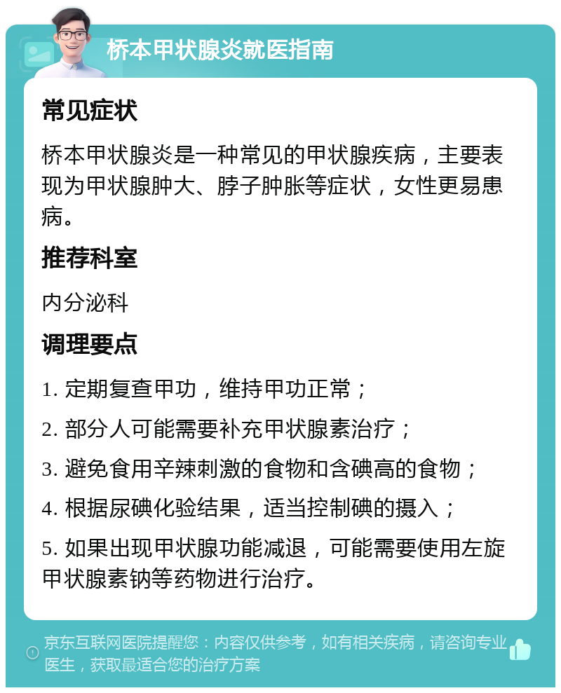 桥本甲状腺炎就医指南 常见症状 桥本甲状腺炎是一种常见的甲状腺疾病，主要表现为甲状腺肿大、脖子肿胀等症状，女性更易患病。 推荐科室 内分泌科 调理要点 1. 定期复查甲功，维持甲功正常； 2. 部分人可能需要补充甲状腺素治疗； 3. 避免食用辛辣刺激的食物和含碘高的食物； 4. 根据尿碘化验结果，适当控制碘的摄入； 5. 如果出现甲状腺功能减退，可能需要使用左旋甲状腺素钠等药物进行治疗。