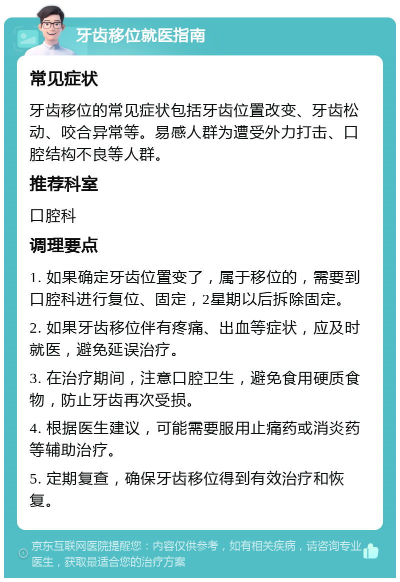 牙齿移位就医指南 常见症状 牙齿移位的常见症状包括牙齿位置改变、牙齿松动、咬合异常等。易感人群为遭受外力打击、口腔结构不良等人群。 推荐科室 口腔科 调理要点 1. 如果确定牙齿位置变了，属于移位的，需要到口腔科进行复位、固定，2星期以后拆除固定。 2. 如果牙齿移位伴有疼痛、出血等症状，应及时就医，避免延误治疗。 3. 在治疗期间，注意口腔卫生，避免食用硬质食物，防止牙齿再次受损。 4. 根据医生建议，可能需要服用止痛药或消炎药等辅助治疗。 5. 定期复查，确保牙齿移位得到有效治疗和恢复。