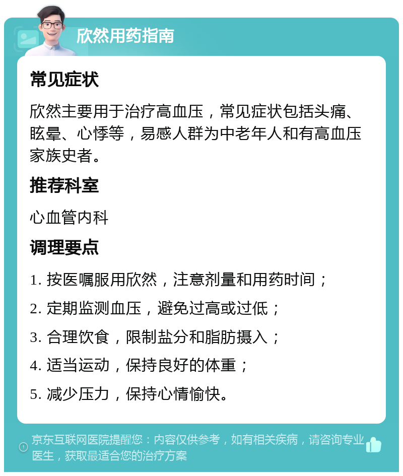 欣然用药指南 常见症状 欣然主要用于治疗高血压，常见症状包括头痛、眩晕、心悸等，易感人群为中老年人和有高血压家族史者。 推荐科室 心血管内科 调理要点 1. 按医嘱服用欣然，注意剂量和用药时间； 2. 定期监测血压，避免过高或过低； 3. 合理饮食，限制盐分和脂肪摄入； 4. 适当运动，保持良好的体重； 5. 减少压力，保持心情愉快。