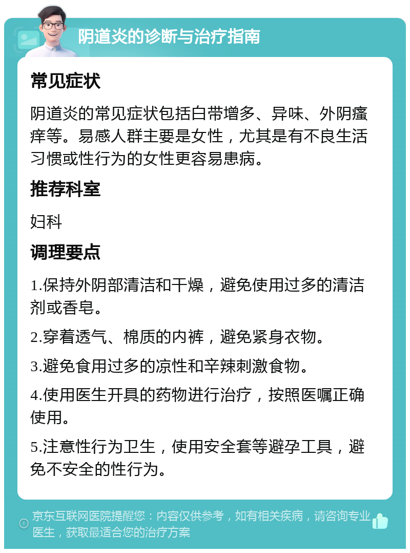 阴道炎的诊断与治疗指南 常见症状 阴道炎的常见症状包括白带增多、异味、外阴瘙痒等。易感人群主要是女性，尤其是有不良生活习惯或性行为的女性更容易患病。 推荐科室 妇科 调理要点 1.保持外阴部清洁和干燥，避免使用过多的清洁剂或香皂。 2.穿着透气、棉质的内裤，避免紧身衣物。 3.避免食用过多的凉性和辛辣刺激食物。 4.使用医生开具的药物进行治疗，按照医嘱正确使用。 5.注意性行为卫生，使用安全套等避孕工具，避免不安全的性行为。